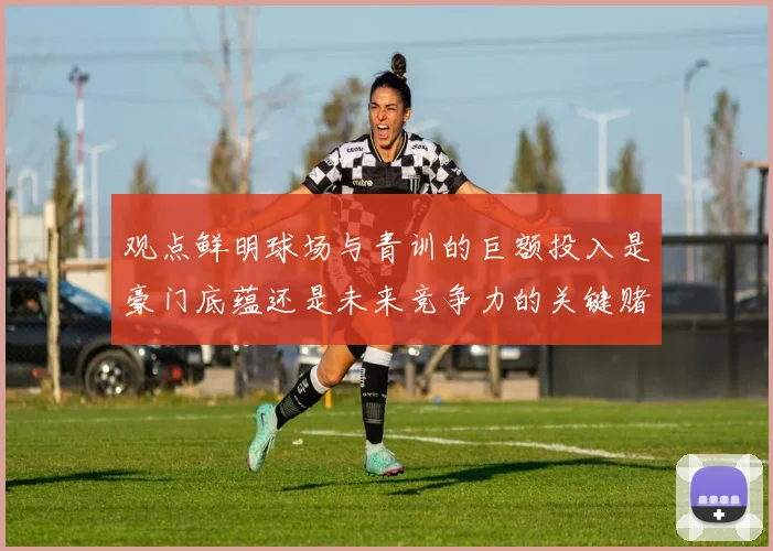 观点鲜明球场与青训的巨额投入是豪门底蕴还是未来竞争力的关键赌注