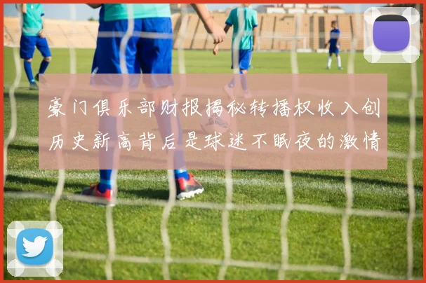 豪门俱乐部财报揭秘转播权收入创历史新高背后是球迷不眠夜的激情与呐喊