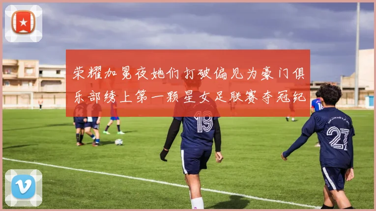 荣耀加冕夜她们打破偏见为豪门俱乐部绣上第一颗星女足联赛夺冠纪实