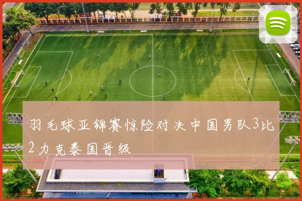 羽毛球亚锦赛惊险对决中国男队3比2力克泰国晋级