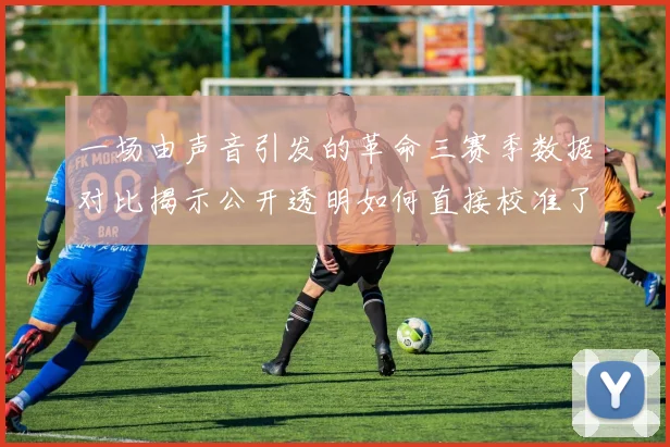 一场由声音引发的革命三赛季数据对比揭示公开透明如何直接校准了足球的准星